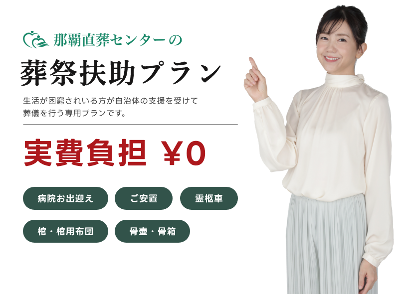 那覇直葬センターの葬祭扶助プラン 生活が困窮されいる方が自治体の支援を受けて葬儀を行う専用プランです。 実費負担 ¥0 病院お出迎え ご安置 霊柩車 棺・棺用布団 骨壷・骨箱